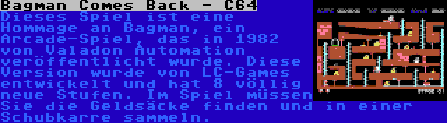 Bagman Comes Back - C64 | Dieses Spiel ist eine Hommage an Bagman, ein Arcade-Spiel, das in 1982 von Valadon Automation veröffentlicht wurde. Diese Version wurde von LC-Games entwickelt und hat 8 völlig neue Stufen. Im Spiel müssen Sie die Geldsäcke finden und in einer Schubkarre sammeln.