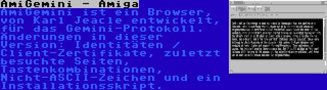 AmiGemini - Amiga | AmiGemini ist ein Browser, von Karl Jeacle entwickelt, für das Gemini-Protokoll. Änderungen in dieser Version: Identitäten / Client-Zertifikate, zuletzt besuchte Seiten, Tastenkombinationen, Nicht-ASCII-Zeichen und ein Installationsskript.