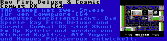 Ray Fish Deluxe & Cosmic Combat DX - C64 | TND Games hat zwei Spiele für den Commodore C64 Computer veröffentlicht. Die Spiele Ray Fish Deluxe und Cosmic Combat DX sind Shoot Em Up Spiele und werden von Richard Bayliss, Alf Yngve und Hugues Poisseroux entwickelt.