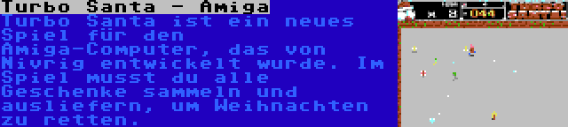Turbo Santa - Amiga | Turbo Santa ist ein neues Spiel für den Amiga-Computer, das von Nivrig entwickelt wurde. Im Spiel musst du alle Geschenke sammeln und ausliefern, um Weihnachten zu retten.