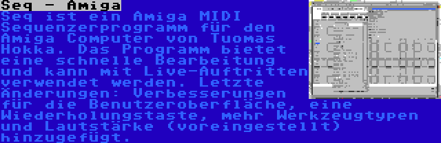 Seq - Amiga | Seq ist ein Amiga MIDI Sequenzerprogramm für den Amiga Computer von Tuomas Hokka. Das Programm bietet eine schnelle Bearbeitung und kann mit Live-Auftritten verwendet werden. Letzte Änderungen: Verbesserungen für die Benutzeroberfläche, eine Wiederholungstaste, mehr Werkzeugtypen und Lautstärke (voreingestellt) hinzugefügt.