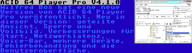 ACID 64 Player Pro V4.1.0 | Wilfred Bos hat eine neue Version von ACID 64 Player Pro veröffentlicht. Neu in dieser Version: geteilte Ansicht, Sperre und Vollbild. Verbesserungen für Start, Netzwerklatenz, Voice-Bar, mehrere Geräte, Fehlerbehandlung und die Benutzeroberfläche.