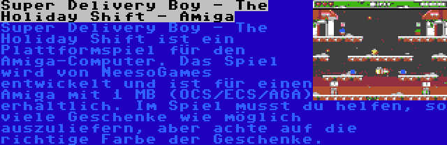 Super Delivery Boy - The Holiday Shift - Amiga | Super Delivery Boy - The Holiday Shift ist ein Plattformspiel für den Amiga-Computer. Das Spiel wird von NeesoGames entwickelt und ist für einen Amiga mit 1 MB (OCS/ECS/AGA) erhältlich. Im Spiel musst du helfen, so viele Geschenke wie möglich auszuliefern, aber achte auf die richtige Farbe der Geschenke.