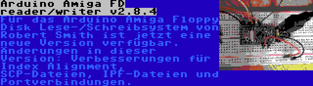 Arduino Amiga FD reader/writer v2.8.4 | Für das Arduino Amiga Floppy Disk Lese-/Schreibsystem von Robert Smith ist jetzt eine neue Version verfügbar. Änderungen in dieser Version: Verbesserungen für Index Alignment, SCP-Dateien, IPF-Dateien und Portverbindungen.