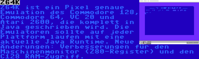 Z64K | Z64K ist ein Pixel genaue Emulation des Commodore 128, Commodore 64, VC 20 und Atari 2600, die komplett in Java geschrieben wird. Die Emulatoren sollte auf jeder Plattform laufen mit eine aktuelle Java Runtime. Neue Änderungen: Verbesserungen für den Maschinenmonitor (Z80-Register) und den C128 RAM-Zugriff.