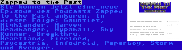 Zapped to the Past | Sie können jetzt eine neue Episode des Podcasts Zapped to the Past anhören. In dieser Folge: Gauntlet, Highlander, Harvey Headbanger, Hypaball, Sky Runner, Breakthru, Heartland, Firelord, Psycastria, Infodroid, Paperboy, Storm und Avenger.