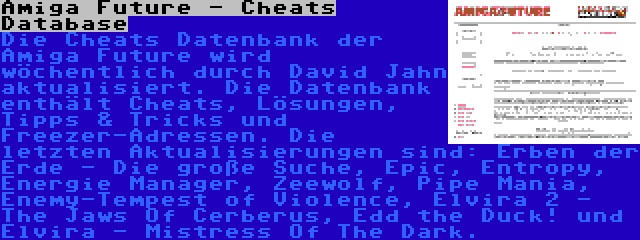 Amiga Future - Cheats Database | Die Cheats Datenbank der Amiga Future wird wöchentlich durch David Jahn aktualisiert. Die Datenbank enthält Cheats, Lösungen, Tipps & Tricks und Freezer-Adressen. Die letzten Aktualisierungen sind: Erben der Erde - Die große Suche, Epic, Entropy, Energie Manager, Zeewolf, Pipe Mania, Enemy-Tempest of Violence, Elvira 2 - The Jaws Of Cerberus, Edd the Duck! und Elvira - Mistress Of The Dark.