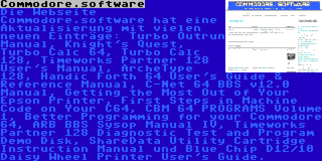 Commodore.software | Die Webseite Commodore.software hat eine Aktualisierung mit vielen neuen Einträge: Turbo Outrun Manual, Knight's Quest, Turbo Calc 64, Turbo Calc 128, Timeworks Partner 128 User's Manual, ArcheType 128, Handic Forth 64 User's Guide & Reference Manual, C-Net 64 BBS v12.0 Manual, Getting the Most Out of Your Epson Printer, First Steps in Machine Code on Your C64, CBM 64 PROGRAMS Volume 1, Better Programming for your Commodore 64, ARB BBS Sysop Manual IV, Timeworks Partner 128 Diagnostic Test and Program Demo Disk, ShareData Utility Cartridge Instruction Manual und Blue Chip D12/10 Daisy Wheel Printer User's Guide.