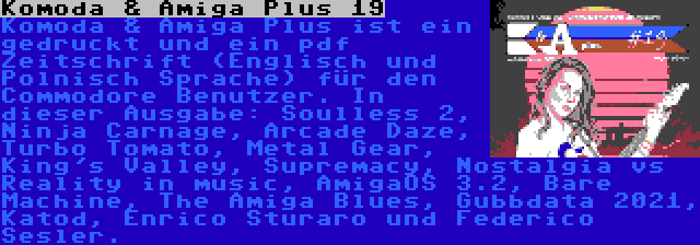 Komoda & Amiga Plus 19 | Komoda & Amiga Plus ist ein gedruckt und ein pdf Zeitschrift (Englisch und Polnisch Sprache) für den Commodore Benutzer. In dieser Ausgabe: Soulless 2, Ninja Carnage, Arcade Daze, Turbo Tomato, Metal Gear, King's Valley, Supremacy, Nostalgia vs Reality in music, AmigaOS 3.2, Bare Machine, The Amiga Blues, Gubbdata 2021, Katod, Enrico Sturaro und Raffox.