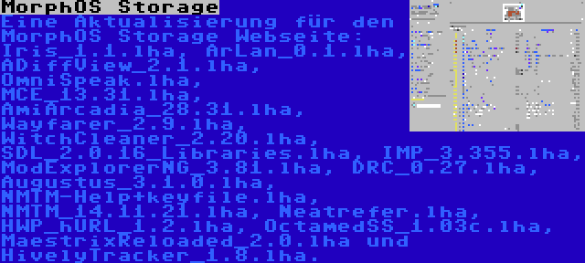 MorphOS Storage | Eine Aktualisierung für den MorphOS Storage Webseite: Iris_1.1.lha, ArLan_0.1.lha, ADiffView_2.1.lha, OmniSpeak.lha, MCE_13.31.lha, AmiArcadia_28.31.lha, Wayfarer_2.9.lha, WitchCleaner_2.20.lha, SDL_2.0.16_Libraries.lha, IMP_3.355.lha, ModExplorerNG_3.81.lha, DRC_0.27.lha, Augustus_3.1.0.lha, NMTM-Help+keyfile.lha, NMTM_14.11.21.lha, Neatrefer.lha, HWP_hURL_1.2.lha, OctamedSS_1.03c.lha, MaestrixReloaded_2.0.lha und HivelyTracker_1.8.lha.