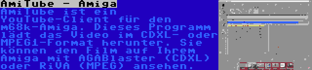 AmiTube - Amiga | AmiTube ist ein YouTube-Client für den m68k-Amiga. Dieses Programm lädt das Video im CDXL- oder MPEG1-Format herunter. Sie können den Film auf Ihrem Amiga mit AGABlaster (CDXL) oder RiVA (MPEG) ansehen.