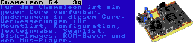 Chameleon 64 - 9q | Für das Chameleon ist ein neuer Core verfügbar. Änderungen in diesem Core: Verbesserungen für Mountlist, Konfiguration, Texteingabe, Swaplist, Disk-Images, ROM-Saver und den Mus-Player.