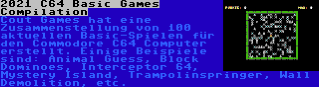 2021 C64 Basic Games Compilation | Cout Games hat eine Zusammenstellung von 100 aktuellen Basic-Spielen für den Commodore C64 Computer erstellt. Einige Beispiele sind: Animal Guess, Block Dominoes, Interceptor 64, Mystery Island, Trampolinspringer, Wall Demolition, etc.