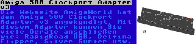 Amiga 500 Clockport Adapter v3 | Die Webseite AmigaWorld hat den Amiga 500 Clockport Adapter v3 angekündigt. Mit diesem Adapter können Sie viele Geräte anschließen wie: RapidRoad USB, Delfina Flipper, Silver Surfer usw.