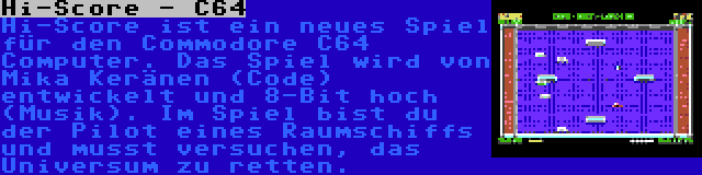 Hi-Score - C64 | Hi-Score ist ein neues Spiel für den Commodore C64 Computer. Das Spiel wird von Mika Keränen (Code) entwickelt und 8-Bit hoch (Musik). Im Spiel bist du der Pilot eines Raumschiffs und musst versuchen, das Universum zu retten.