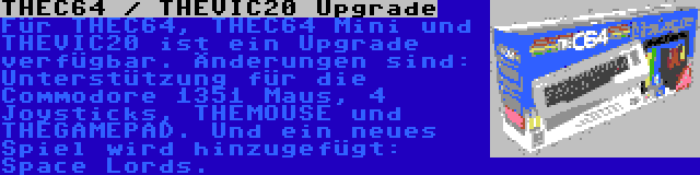 THEC64 / THEVIC20 Upgrade | Für THEC64, THEC64 Mini und THEVIC20 ist ein Upgrade verfügbar. Änderungen sind: Unterstützung für die Commodore 1351 Maus, 4 Joysticks, THEMOUSE und THEGAMEPAD. Und ein neues Spiel wird hinzugefügt: Space Lords.