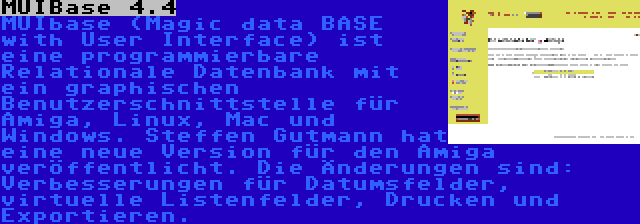 MUIBase 4.4 | MUIbase (Magic data BASE with User Interface) ist eine programmierbare Relationale Datenbank mit ein graphischen Benutzerschnittstelle für Amiga, Linux, Mac und Windows. Steffen Gutmann hat eine neue Version für den Amiga veröffentlicht. Die Änderungen sind: Verbesserungen für Datumsfelder, virtuelle Listenfelder, Drucken und Exportieren.