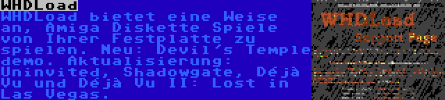 WHDLoad | WHDLoad bietet eine Weise an, Amiga Diskette Spiele von Ihrer Festplatte zu spielen. Neu: Devil's Temple demo. Aktualisierung: Uninvited, Shadowgate, Déjà Vu und Déjà Vu II: Lost in Las Vegas.