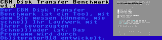 CBM Disk Transfer Benchmark v1.1 | Der CBM Disk Transfer Benchmark ist ein Tool, mit dem Sie messen können, wie schnell Ihr Laufwerk mit Ihrer bevorzugten Schnelllader ist. Das Programm wird durch Obliterator918 entwickelt.