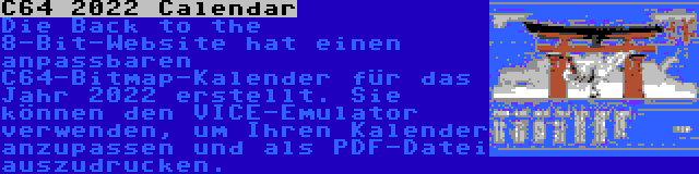 C64 2022 Calendar | Die Back to the 8-Bit-Website hat einen anpassbaren C64-Bitmap-Kalender für das Jahr 2022 erstellt. Sie können den VICE-Emulator verwenden, um Ihren Kalender anzupassen und als PDF-Datei auszudrucken.