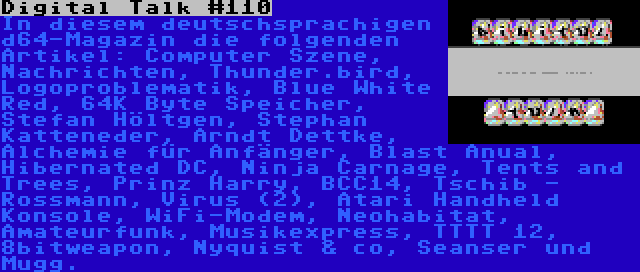 Digital Talk #110 | In diesem deutschsprachigen d64-Magazin die folgenden Artikel: Computer Szene, Nachrichten, Thunder.bird, Logoproblematik, Blue White Red, 64K Byte Speicher, Stefan Höltgen, Stephan Katteneder, Arndt Dettke, Alchemie für Anfänger, Blast Anual, Hibernated DC, Ninja Carnage, Tents and Trees, Prinz Harry, BCC14, Tschib - Rossmann, Virus (2), Atari Handheld Konsole, WiFi-Modem, Neohabitat, Amateurfunk, Musikexpress, TTTT 12, 8bitweapon, Nyquist & co, Seanser und Mugg.
