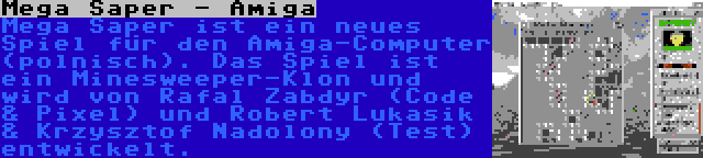 Mega Saper - Amiga | Mega Saper ist ein neues Spiel für den Amiga-Computer (polnisch). Das Spiel ist ein Minesweeper-Klon und wird von Rafal Zabdyr (Code & Pixel) und Robert Lukasik & Krzysztof Nadolony (Test) entwickelt.