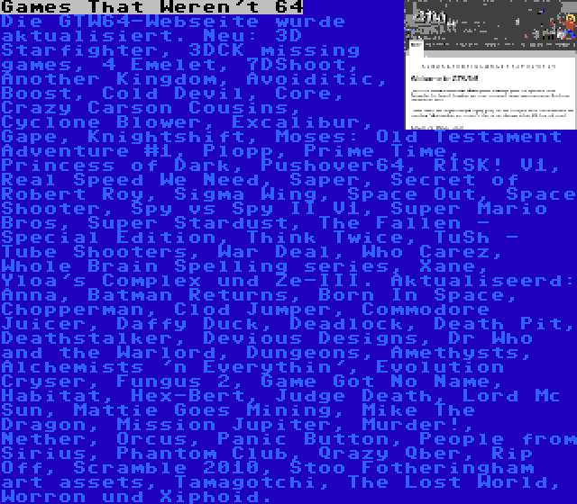 Games That Weren't 64 | Die GTW64-Webseite wurde aktualisiert. Neu: 3D Starfighter, 3DCK missing games, 4 Emelet, 7DShoot, Another Kingdom, Avoiditic, Boost, Cold Devil, Core, Crazy Carson Cousins, Cyclone Blower, Excalibur, Gape, Knightshift, Moses: Old Testament Adventure #1, Plopp, Prime Time, Princess of Dark, Pushover64, RISK! V1, Real Speed We Need, Saper, Secret of Robert Roy, Sigma Wing, Space Out, Space Shooter, Spy vs Spy II V1, Super Mario Bros, Super Stardust, The Fallen - Special Edition, Think Twice, TuSh - Tube Shooters, War Deal, Who Carez, Whole Brain Spelling series, Xane, Yloa's Complex und Ze-III. Aktualiseerd: Anna, Batman Returns, Born In Space, Chopperman, Clod Jumper, Commodore Juicer, Daffy Duck, Deadlock, Death Pit, Deathstalker, Devious Designs, Dr Who and the Warlord, Dungeons, Amethysts, Alchemists 'n Everythin', Evolution Cryser, Fungus 2, Game Got No Name, Habitat, Hex-Bert, Judge Death, Lord Mc Sun, Mattie Goes Mining, Mike The Dragon, Mission Jupiter, Murder!, Nether, Orcus, Panic Button, People from Sirius, Phantom Club, Qrazy Qber, Rip Off, Scramble 2010, Stoo Fotheringham art assets, Tamagotchi, The Lost World, Worron und Xiphoid.