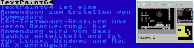 TextPaint64 | TextPaint64 ist eine Anwendung zum Erstellen von Commodore C64-Textmodus-Grafiken und deren Bearbeitung. Die Anwendung wird von Ossi Saukko entwickelt und ist für Linux, Windows und Mac OS X verfügbar.