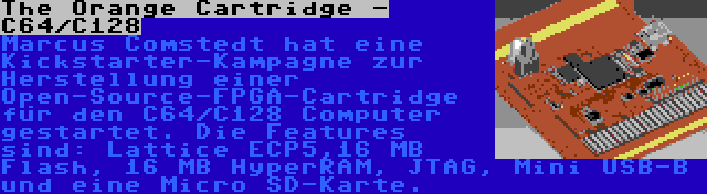 The Orange Cartridge - C64/C128 | Marcus Comstedt hat eine Kickstarter-Kampagne zur Herstellung einer Open-Source-FPGA-Cartridge für den C64/C128 Computer gestartet. Die Features sind: Lattice ECP5,16 MB Flash, 16 MB HyperRAM, JTAG, Mini USB-B und eine Micro SD-Karte.