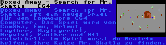 Boxed Away - Search for Mr. Skatla - C64 | Boxed Away - Search for Mr. Skatla ist ein neues Spiel für den Commodore C64 Computer. Das Spiel wird von ComSha, Emu, Helmut, Logiker, Magicgretel, Neyvivi, Panther und Wil entwickelt. Im Spiel musst du Neatrix helfen, ihre Katze Mr. Skatla zu finden.