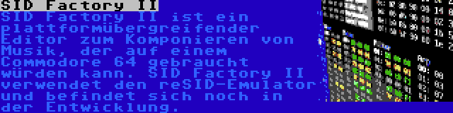 SID Factory II | SID Factory II ist ein plattformübergreifender Editor zum Komponieren von Musik, der auf einem Commodore 64 gebraucht würden kann. SID Factory II verwendet den reSID-Emulator und befindet sich noch in der Entwicklung.