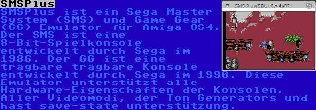 SMSPlus | SMSPlus ist ein Sega Master System (SMS) und Game Gear (GG) Emulator für Amiga OS4. Der SMS ist eine 8-Bit-Spielkonsole entwickelt durch Sega im 1986. Der GG ist eine tragbare tragbare Konsole entwickelt durch Sega im 1990. Diese Emulator unterstützt alle Hardware-Eigenschaften der Konsolen. Aller Videomodi, der Ton Generators und hast save-state unterstützung.