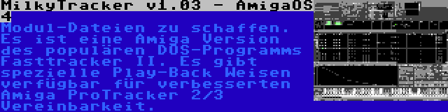 MilkyTracker v1.03 - AmigaOS 4 | Modul-Dateien zu schaffen. Es ist eine Amiga Version des populären DOS-Programms Fasttracker II. Es gibt spezielle Play-Back Weisen verfügbar für verbesserten Amiga ProTracker 2/3 Vereinbarkeit.