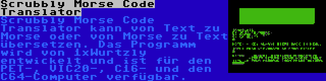 Scrubbly Morse Code Translator | Scrubbly Morse Code Translator kann von Text zu Morse oder von Morse zu Text übersetzen. Das Programm wird von 1xWurtzly entwickelt und ist für den PET-, VIC20-, C16- und den C64-Computer verfügbar.