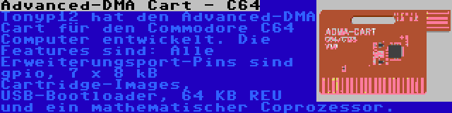 Advanced-DMA Cart - C64 | Tonyp12 hat den Advanced-DMA Cart für den Commodore C64 Computer entwickelt. Die Features sind: Alle Erweiterungsport-Pins sind gpio, 7 x 8 kB Cartridge-Images, USB-Bootloader, 64 KB REU und ein mathematischer Coprozessor.