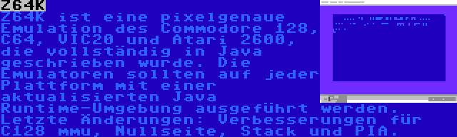 Z64K | Z64K ist eine pixelgenaue Emulation des Commodore 128, C64, VIC20 und Atari 2600, die vollständig in Java geschrieben wurde. Die Emulatoren sollten auf jeder Plattform mit einer aktualisierten Java Runtime-Umgebung ausgeführt werden. Letzte Änderungen: Verbesserungen für C128 mmu, Nullseite, Stack und PIA.