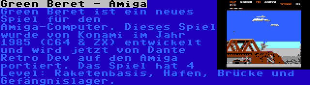 Green Beret - Amiga | Green Beret ist ein neues Spiel für den Amiga-Computer. Dieses Spiel wurde von Konami im Jahr 1985 (C64 & ZX) entwickelt und wird jetzt von Dante Retro Dev auf den Amiga portiert. Das Spiel hat 4 Level: Raketenbasis, Hafen, Brücke und Gefängnislager.