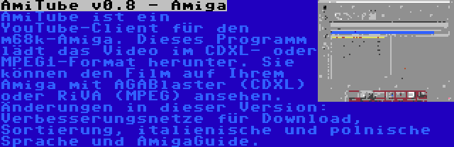 AmiTube v0.8 - Amiga | AmiTube ist ein YouTube-Client für den m68k-Amiga. Dieses Programm lädt das Video im CDXL- oder MPEG1-Format herunter. Sie können den Film auf Ihrem Amiga mit AGABlaster (CDXL) oder RiVA (MPEG) ansehen. Änderungen in dieser Version: Verbesserungsnetze für Download, Sortierung, italienische und polnische Sprache und AmigaGuide.