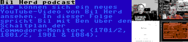 Bil Herd podcast | Sie können sich ein neues YouTube-Video von Bil Herd ansehen. In dieser Folge spricht Bil mit Ben über den Schaltplan der Commodore-Monitore (1701/2, 1801/2, 1901 & 1084).