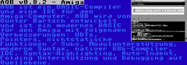 AQB v0.8.2 - Amiga | AQB ist ein BASIC-Compiler und eine IDE für den Amiga-Computer. AQB wird von Günter Bartsch entwickelt und ist ein modernes BASIC für den Amiga mit folgenden Verbesserungen: UDTs, Pointers, nichtstatische Funktionen / Subs, Modulunterstützung, moderne Syntax, nativer 68k-Compiler, IDE, Syntax-Highlighting, Auto-Indent, Folding Unterstützung und Debugging auf Quellebene.