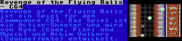 Revenge of the Flying Balls - C64 | Revenge of the Flying Balls ist ein Spiel für den Commodore C64. Das Spiel ist ein Action-Shooter und wird von Ryxx (Code, Pixel und Musik) und Achim Volkers (Soundeffekte) entwickelt.