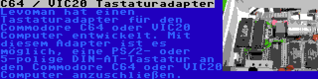 C64 / VIC20 Tastaturadapter | Levoman hat einen Tastaturadapter für den Commodore C64 oder VIC20 Computer entwickelt. Mit diesem Adapter ist es möglich, eine PS/2- oder 5-polige DIN-AT-Tastatur an den Commodore C64 oder VIC20 Computer anzuschließen.