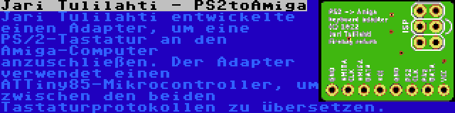 Jari Tulilahti - PS2toAmiga | Jari Tulilahti entwickelte einen Adapter, um eine PS/2-Tastatur an den Amiga-Computer anzuschließen. Der Adapter verwendet einen ATTiny85-Mikrocontroller, um zwischen den beiden Tastaturprotokollen zu übersetzen.