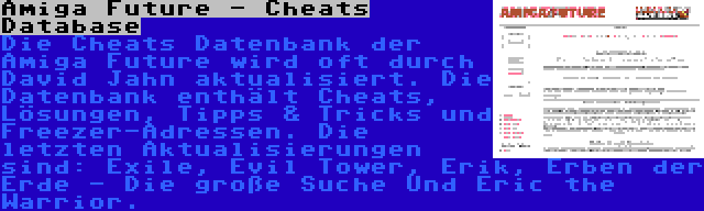 Amiga Future - Cheats Database | Die Cheats Datenbank der Amiga Future wird oft durch David Jahn aktualisiert. Die Datenbank enthält Cheats, Lösungen, Tipps & Tricks und Freezer-Adressen. Die letzten Aktualisierungen sind: Exile, Evil Tower, Erik, Erben der Erde - Die große Suche Und Eric the Warrior.