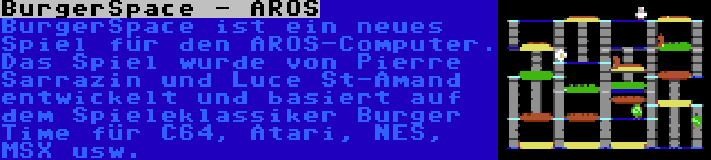 BurgerSpace - AROS | BurgerSpace ist ein neues Spiel für den AROS-Computer. Das Spiel wurde von Pierre Sarrazin und Luce St-Amand entwickelt und basiert auf dem Spieleklassiker Burger Time für C64, Atari, NES, MSX usw.