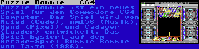 Puzzle Bobble - C64 | Puzzle Bobble ist ein neues Spiel für den Commodore C64 Computer. Das Spiel wird von Acied (Code), nm156 (Musik), Hend (Pixel) und Cadaver (Loader) entwickelt. Das Spiel basiert auf dem Arcade-Spiel Bubble Bobble von Taito (1986).