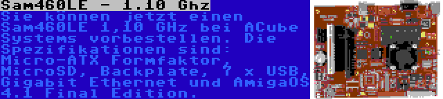 Sam460LE - 1.10 Ghz | Sie können jetzt einen Sam460LE 1,10 GHz bei ACube Systems vorbestellen. Die Spezifikationen sind: Micro-ATX Formfaktor, MicroSD, Backplate, 7 x USB, Gigabit Ethernet und AmigaOS 4.1 Final Edition.