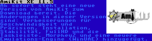 AmiKit XE 11.5 | Ab sofort steht eine neue Version von AmiKit zum Download bereit. Die Änderungen in dieser Version sind: Verbesserungen für Geschwindigkeit und Präzision, Installation, Stabilität, FullHD und die Taskleiste. MorpheuZ und eine neuere Emulations-Engine (WinUAE) hinzugefügt.