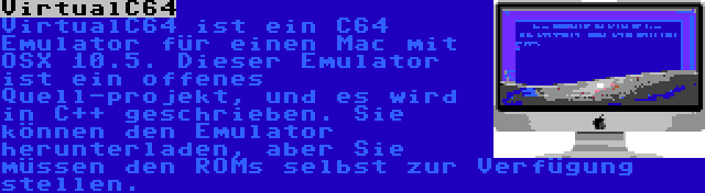 VirtualC64 | VirtualC64 ist ein C64 Emulator für einen Mac mit OSX 10.5. Dieser Emulator ist ein offenes Quell-projekt, und es wird in C++ geschrieben. Sie können den Emulator herunterladen, aber Sie müssen den ROMs selbst zur Verfügung stellen.