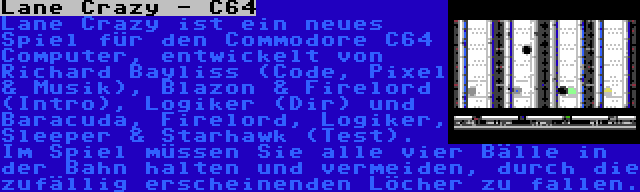 Lane Crazy - C64 | Lane Crazy ist ein neues Spiel für den Commodore C64 Computer, entwickelt von Richard Bayliss (Code, Pixel & Musik), Blazon & Firelord (Intro), Logiker (Dir) und Baracuda, Firelord, Logiker, Sleeper & Starhawk (Test). Im Spiel müssen Sie alle vier Bälle in der Bahn halten und vermeiden, durch die zufällig erscheinenden Löcher zu fallen.